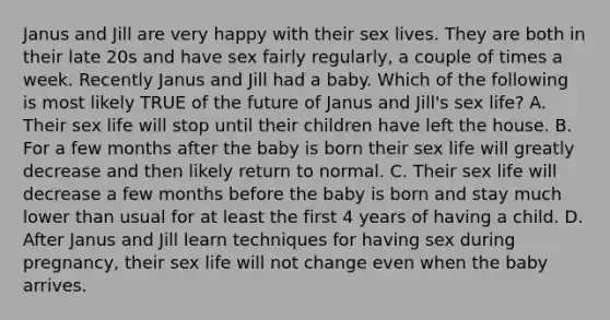 Janus and Jill are very happy with their sex lives. They are both in their late 20s and have sex fairly regularly, a couple of times a week. Recently Janus and Jill had a baby. Which of the following is most likely TRUE of the future of Janus and Jill's sex life? A. Their sex life will stop until their children have left the house. B. For a few months after the baby is born their sex life will greatly decrease and then likely return to normal. C. Their sex life will decrease a few months before the baby is born and stay much lower than usual for at least the first 4 years of having a child. D. After Janus and Jill learn techniques for having sex during pregnancy, their sex life will not change even when the baby arrives.