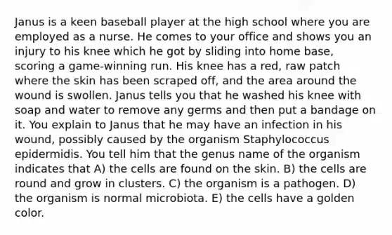 Janus is a keen baseball player at the high school where you are employed as a nurse. He comes to your office and shows you an injury to his knee which he got by sliding into home base, scoring a game-winning run. His knee has a red, raw patch where the skin has been scraped off, and the area around the wound is swollen. Janus tells you that he washed his knee with soap and water to remove any germs and then put a bandage on it. You explain to Janus that he may have an infection in his wound, possibly caused by the organism Staphylococcus epidermidis. You tell him that the genus name of the organism indicates that A) the cells are found on the skin. B) the cells are round and grow in clusters. C) the organism is a pathogen. D) the organism is normal microbiota. E) the cells have a golden color.