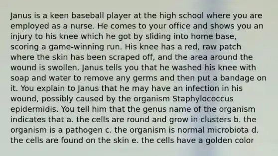 Janus is a keen baseball player at the high school where you are employed as a nurse. He comes to your office and shows you an injury to his knee which he got by sliding into home base, scoring a game-winning run. His knee has a red, raw patch where the skin has been scraped off, and the area around the wound is swollen. Janus tells you that he washed his knee with soap and water to remove any germs and then put a bandage on it. You explain to Janus that he may have an infection in his wound, possibly caused by the organism Staphylococcus epidermidis. You tell him that the genus name of the organism indicates that a. the cells are round and grow in clusters b. the organism is a pathogen c. the organism is normal microbiota d. the cells are found on the skin e. the cells have a golden color