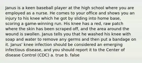 Janus is a keen baseball player at the high school where you are employed as a nurse. He comes to your office and shows you an injury to his knee which he got by sliding into home base, scoring a game-winning run. His knee has a red, raw patch where the skin has been scraped off, and the area around the wound is swollen. Janus tells you that he washed his knee with soap and water to remove any germs and then put a bandage on it. Janus' knee infection should be considered an emerging infectious disease, and you should report it to the Center of disease Control (CDC) a. true b. false