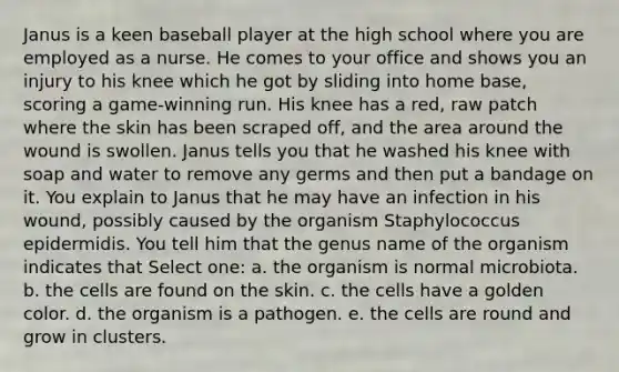 Janus is a keen baseball player at the high school where you are employed as a nurse. He comes to your office and shows you an injury to his knee which he got by sliding into home base, scoring a game-winning run. His knee has a red, raw patch where the skin has been scraped off, and the area around the wound is swollen. Janus tells you that he washed his knee with soap and water to remove any germs and then put a bandage on it. You explain to Janus that he may have an infection in his wound, possibly caused by the organism Staphylococcus epidermidis. You tell him that the genus name of the organism indicates that Select one: a. the organism is normal microbiota. b. the cells are found on the skin. c. the cells have a golden color. d. the organism is a pathogen. e. the cells are round and grow in clusters.