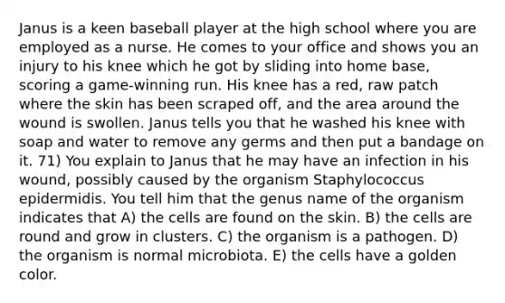 Janus is a keen baseball player at the high school where you are employed as a nurse. He comes to your office and shows you an injury to his knee which he got by sliding into home base, scoring a game-winning run. His knee has a red, raw patch where the skin has been scraped off, and the area around the wound is swollen. Janus tells you that he washed his knee with soap and water to remove any germs and then put a bandage on it. 71) You explain to Janus that he may have an infection in his wound, possibly caused by the organism Staphylococcus epidermidis. You tell him that the genus name of the organism indicates that A) the cells are found on the skin. B) the cells are round and grow in clusters. C) the organism is a pathogen. D) the organism is normal microbiota. E) the cells have a golden color.