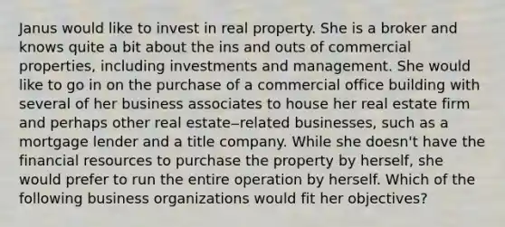 Janus would like to invest in real property. She is a broker and knows quite a bit about the ins and outs of commercial properties, including investments and management. She would like to go in on the purchase of a commercial office building with several of her business associates to house her real estate firm and perhaps other real estate‒related businesses, such as a mortgage lender and a title company. While she doesn't have the financial resources to purchase the property by herself, she would prefer to run the entire operation by herself. Which of the following business organizations would fit her objectives?