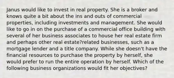 Janus would like to invest in real property. She is a broker and knows quite a bit about the ins and outs of commercial properties, including investments and management. She would like to go in on the purchase of a commercial office building with several of her business associates to house her real estate firm and perhaps other real estate?related businesses, such as a mortgage lender and a title company. While she doesn't have the financial resources to purchase the property by herself, she would prefer to run the entire operation by herself. Which of the following business organizations would fit her objectives?