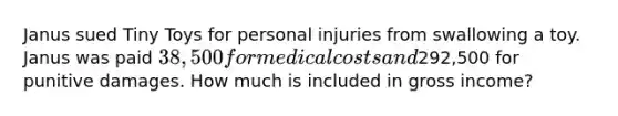 Janus sued Tiny Toys for personal injuries from swallowing a toy. Janus was paid 38,500 for medical costs and292,500 for punitive damages. How much is included in gross income?