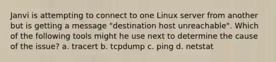 Janvi is attempting to connect to one Linux server from another but is getting a message "destination host unreachable". Which of the following tools might he use next to determine the cause of the issue? a. tracert b. tcpdump c. ping d. netstat