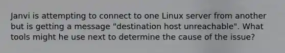 Janvi is attempting to connect to one Linux server from another but is getting a message "destination host unreachable". What tools might he use next to determine the cause of the issue?