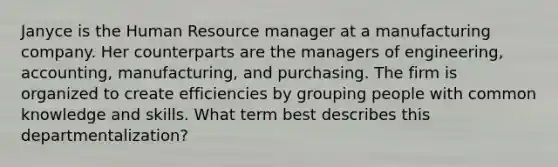 Janyce is the Human Resource manager at a manufacturing company. Her counterparts are the managers of engineering, accounting, manufacturing, and purchasing. The firm is organized to create efficiencies by grouping people with common knowledge and skills. What term best describes this departmentalization?