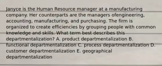 Janyce is the Human Resource manager at a manufacturing company. Her counterparts are the managers of​engineering, accounting,​ manufacturing, and purchasing. The firm is organized to create efficiencies by grouping people with common knowledge and skills. What term best describes this​ departmentalization? A. product departmentalization B. functional departmentalization C. process departmentalization D. customer departmentalization E. geographical departmentalization