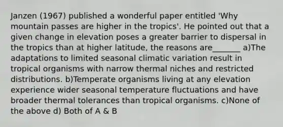 Janzen (1967) published a wonderful paper entitled 'Why mountain passes are higher in the tropics'. He pointed out that a given change in elevation poses a greater barrier to dispersal in the tropics than at higher latitude, the reasons are_______ a)The adaptations to limited seasonal climatic variation result in tropical organisms with narrow thermal niches and restricted distributions. b)Temperate organisms living at any elevation experience wider seasonal temperature fluctuations and have broader thermal tolerances than tropical organisms. c)None of the above d) Both of A & B