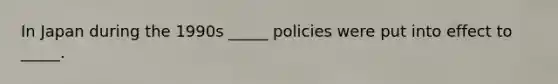 In Japan during the 1990s _____ policies were put into effect to _____.