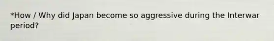 *How / Why did Japan become so aggressive during the Interwar period?