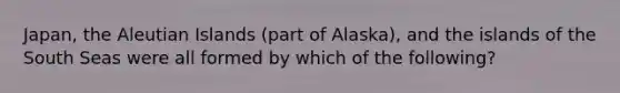 Japan, the Aleutian Islands (part of Alaska), and the islands of the South Seas were all formed by which of the following?