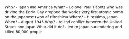 Who? - Japan and America What? - Colonel Paul Tibbets who was driving the Enola Gay dropped the worlds very first atomic bomb on the Japanese twon of Hiroshima Where? - Hiroshima, Japan When? - August 1945 Why? - to end conflict between the United States and Japan What did it do? - led to Japan surrendering and killed 80,000 people