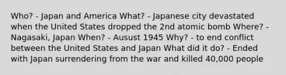 Who? - Japan and America What? - Japanese city devastated when the United States dropped the 2nd atomic bomb Where? - Nagasaki, Japan When? - Ausust 1945 Why? - to end conflict between the United States and Japan What did it do? - Ended with Japan surrendering from the war and killed 40,000 people