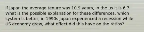 If Japan the average tenure was 10.9 years, in the us it is 6.7. What is the possible explanation for these differences, which system is better, in 1990s Japan experienced a recession while US economy grew, what effect did this have on the ratios?