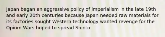 Japan began an aggressive policy of imperialism in the late 19th and early 20th centuries because Japan needed raw materials for its factories sought Western technology wanted revenge for the Opium Wars hoped to spread Shinto