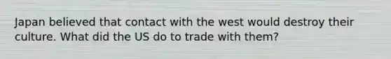 Japan believed that contact with the west would destroy their culture. What did the US do to trade with them?