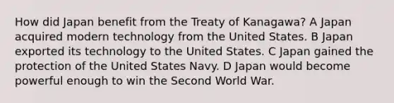 How did Japan benefit from the Treaty of Kanagawa? A Japan acquired modern technology from the United States. B Japan exported its technology to the United States. C Japan gained the protection of the United States Navy. D Japan would become powerful enough to win the Second World War.