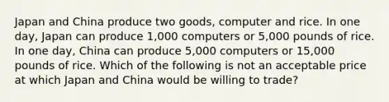 Japan and China produce two goods, computer and rice. In one day, Japan can produce 1,000 computers or 5,000 pounds of rice. In one day, China can produce 5,000 computers or 15,000 pounds of rice. Which of the following is not an acceptable price at which Japan and China would be willing to trade?