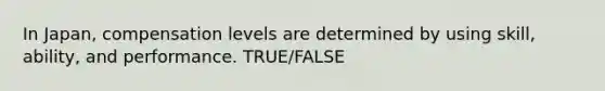 In Japan, compensation levels are determined by using skill, ability, and performance. TRUE/FALSE