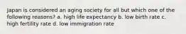 Japan is considered an aging society for all but which one of the following reasons? a. high life expectancy b. low birth rate c. high fertility rate d. low immigration rate