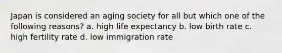 Japan is considered an aging society for all but which one of the following reasons? a. high life expectancy b. low birth rate c. high fertility rate d. low immigration rate