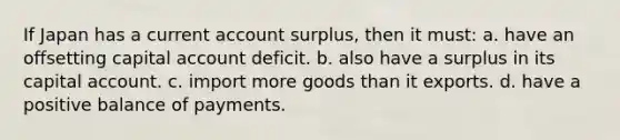 If Japan has a current account surplus, then it must: a. have an offsetting capital account deficit. b. also have a surplus in its capital account. c. import more goods than it exports. d. have a positive balance of payments.