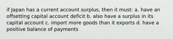 if Japan has a current account surplus, then it must: a. have an offsetting capital account deficit b. also have a surplus in its capital account c. import more goods than it exports d. have a positive balance of payments