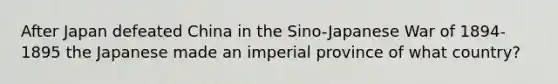 After Japan defeated China in the Sino-Japanese War of 1894-1895 the Japanese made an imperial province of what country?