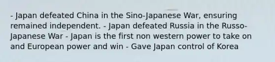 - Japan defeated China in the Sino-Japanese War, ensuring remained independent. - Japan defeated Russia in the Russo-Japanese War - Japan is the first non western power to take on and European power and win - Gave Japan control of Korea