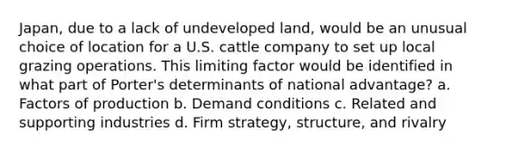 Japan, due to a lack of undeveloped land, would be an unusual choice of location for a U.S. cattle company to set up local grazing operations. This limiting factor would be identified in what part of Porter's determinants of national advantage? a. Factors of production b. Demand conditions c. Related and supporting industries d. Firm strategy, structure, and rivalry