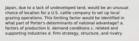 Japan, due to a lack of undeveloped land, would be an unusual choice of location for a U.S. cattle company to set up local grazing operations. This limiting factor would be identified in what part of Porter's determinants of national advantage? a. factors of production b. demand conditions c. related and supporting industries d. firm strategy, structure, and rivalry