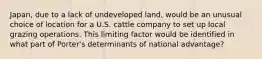 Japan, due to a lack of undeveloped land, would be an unusual choice of location for a U.S. cattle company to set up local grazing operations. This limiting factor would be identified in what part of Porter's determinants of national advantage?