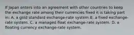 If Japan enters into an agreement with other countries to keep the exchange rate among their currencies fixed it is taking part​ in: A. a gold standard​ exchange-rate system B. a fixed​ exchange-rate system. C. a managed float​ exchange-rate system. D. a floating currency​ exchange-rate system.