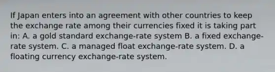 If Japan enters into an agreement with other countries to keep the exchange rate among their currencies fixed it is taking part​ in: A. a gold standard​ exchange-rate system B. a fixed​ exchange-rate system. C. a managed float​ exchange-rate system. D. a floating currency​ exchange-rate system.