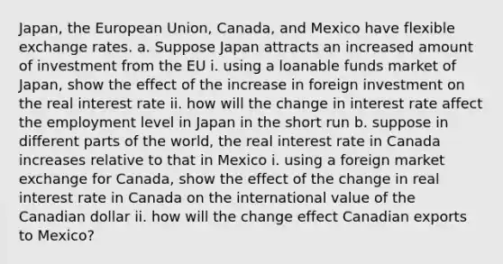 Japan, the European Union, Canada, and Mexico have flexible exchange rates. a. Suppose Japan attracts an increased amount of investment from the EU i. using a loanable funds market of Japan, show the effect of the increase in foreign investment on the real interest rate ii. how will the change in interest rate affect the employment level in Japan in the short run b. suppose in different parts of the world, the real interest rate in Canada increases relative to that in Mexico i. using a foreign market exchange for Canada, show the effect of the change in real interest rate in Canada on the international value of the Canadian dollar ii. how will the change effect Canadian exports to Mexico?