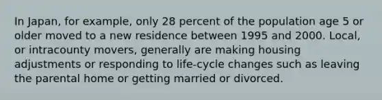 In Japan, for example, only 28 percent of the population age 5 or older moved to a new residence between 1995 and 2000. Local, or intracounty movers, generally are making housing adjustments or responding to life-cycle changes such as leaving the parental home or getting married or divorced.