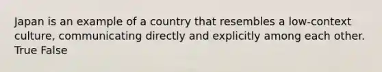 Japan is an example of a country that resembles a low-context culture, communicating directly and explicitly among each other. True False