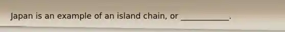 Japan is an example of an island chain, or ____________.