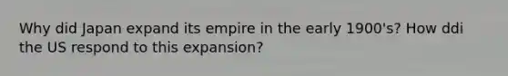 Why did Japan expand its empire in the early 1900's? How ddi the US respond to this expansion?