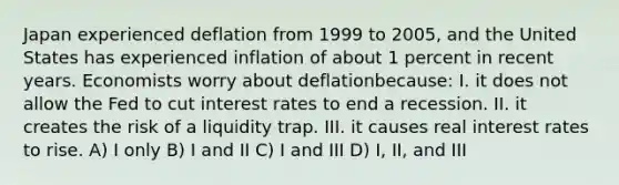 Japan experienced deflation from 1999 to 2005, and the United States has experienced inflation of about 1 percent in recent years. Economists worry about deflationbecause: I. it does not allow the Fed to cut interest rates to end a recession. II. it creates the risk of a liquidity trap. III. it causes real interest rates to rise. A) I only B) I and II C) I and III D) I, II, and III