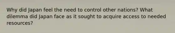 Why did Japan feel the need to control other nations? What dilemma did Japan face as it sought to acquire access to needed resources?