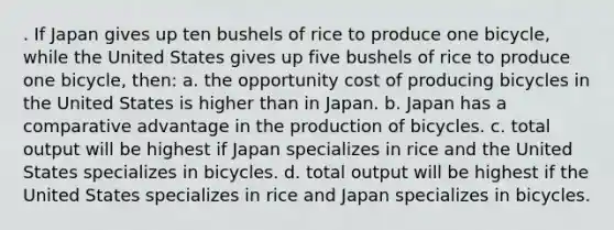 . If Japan gives up ten bushels of rice to produce one bicycle, while the United States gives up five bushels of rice to produce one bicycle, then: a. the opportunity cost of producing bicycles in the United States is higher than in Japan. b. Japan has a comparative advantage in the production of bicycles. c. total output will be highest if Japan specializes in rice and the United States specializes in bicycles. d. total output will be highest if the United States specializes in rice and Japan specializes in bicycles.