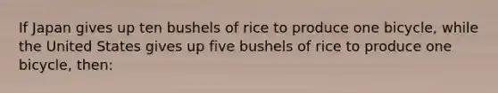 If Japan gives up ten bushels of rice to produce one bicycle, while the United States gives up five bushels of rice to produce one bicycle, then: