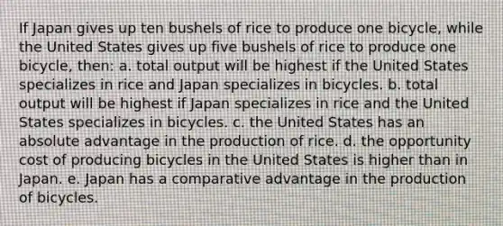 If Japan gives up ten bushels of rice to produce one bicycle, while the United States gives up five bushels of rice to produce one bicycle, then: a. total output will be highest if the United States specializes in rice and Japan specializes in bicycles. b. total output will be highest if Japan specializes in rice and the United States specializes in bicycles. c. the United States has an absolute advantage in the production of rice. d. the opportunity cost of producing bicycles in the United States is higher than in Japan. e. Japan has a comparative advantage in the production of bicycles.