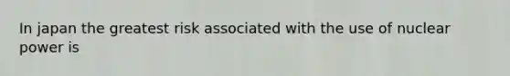 In japan the greatest risk associated with the use of nuclear power is