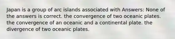 Japan is a group of arc islands associated with Answers: None of the answers is correct. the convergence of two oceanic plates. the convergence of an oceanic and a continental plate. the divergence of two oceanic plates.