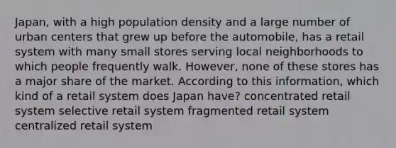 Japan, with a high population density and a large number of urban centers that grew up before the automobile, has a retail system with many small stores serving local neighborhoods to which people frequently walk. However, none of these stores has a major share of the market. According to this information, which kind of a retail system does Japan have? concentrated retail system selective retail system fragmented retail system centralized retail system