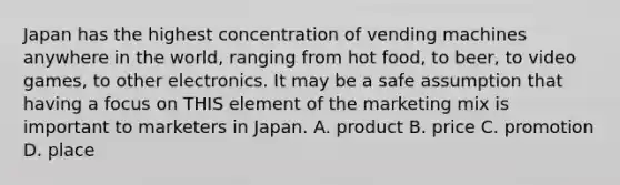 Japan has the highest concentration of vending machines anywhere in the world, ranging from hot food, to beer, to video games, to other electronics. It may be a safe assumption that having a focus on THIS element of the marketing mix is important to marketers in Japan. A. product B. price C. promotion D. place